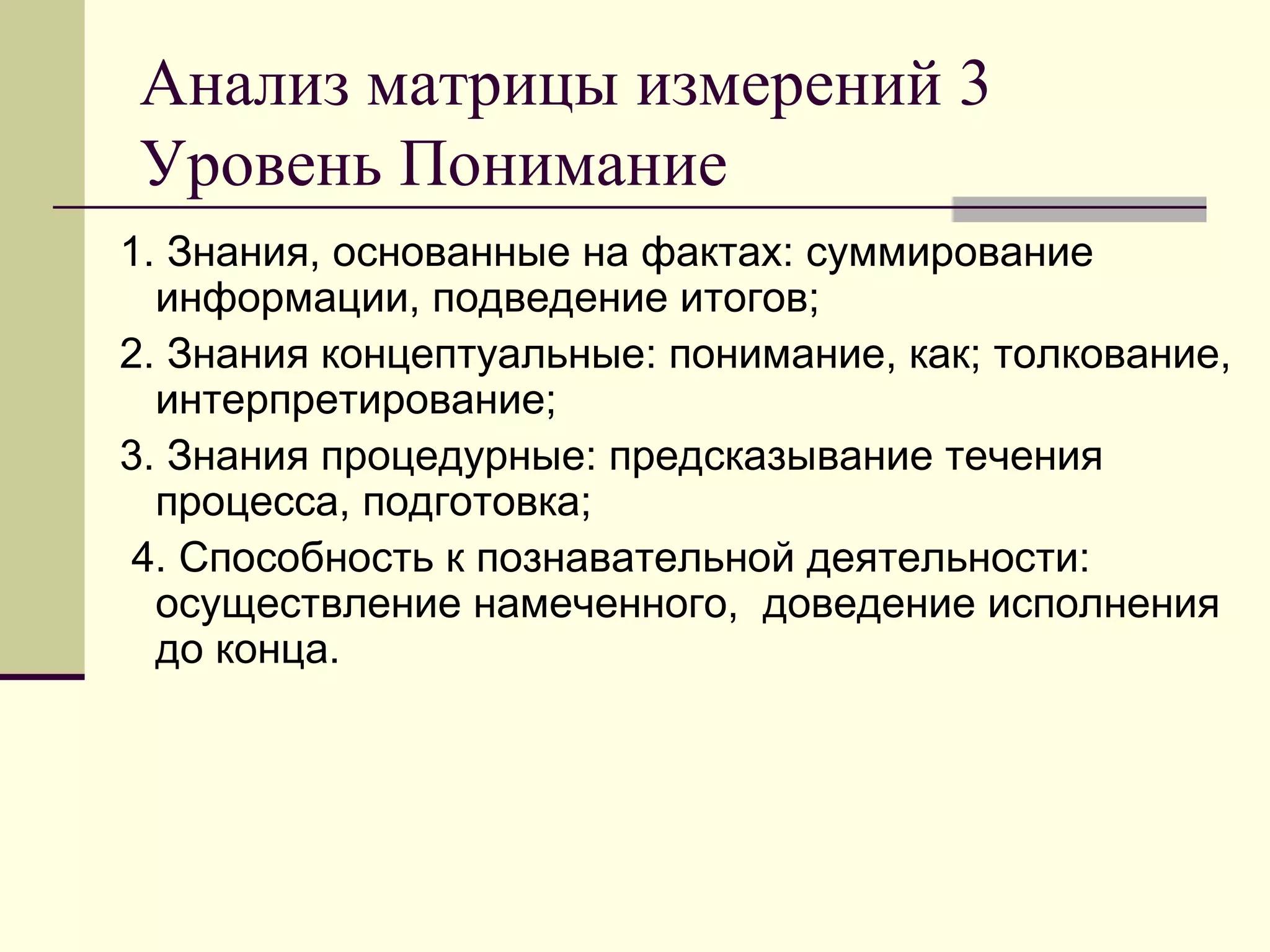 Анализ матрицы измерений 3
Уровень Понимание
1. Знания, основанные на фактах: суммирование
  информации, подведение итогов;
2. Знания концептуальные: понимание, как; толкование,
  интерпретирование;
3. Знания процедурные: предсказывание течения
  процесса, подготовка;
 4. Способность к познавательной деятельности:
  осуществление намеченного, доведение исполнения
  до конца.
 