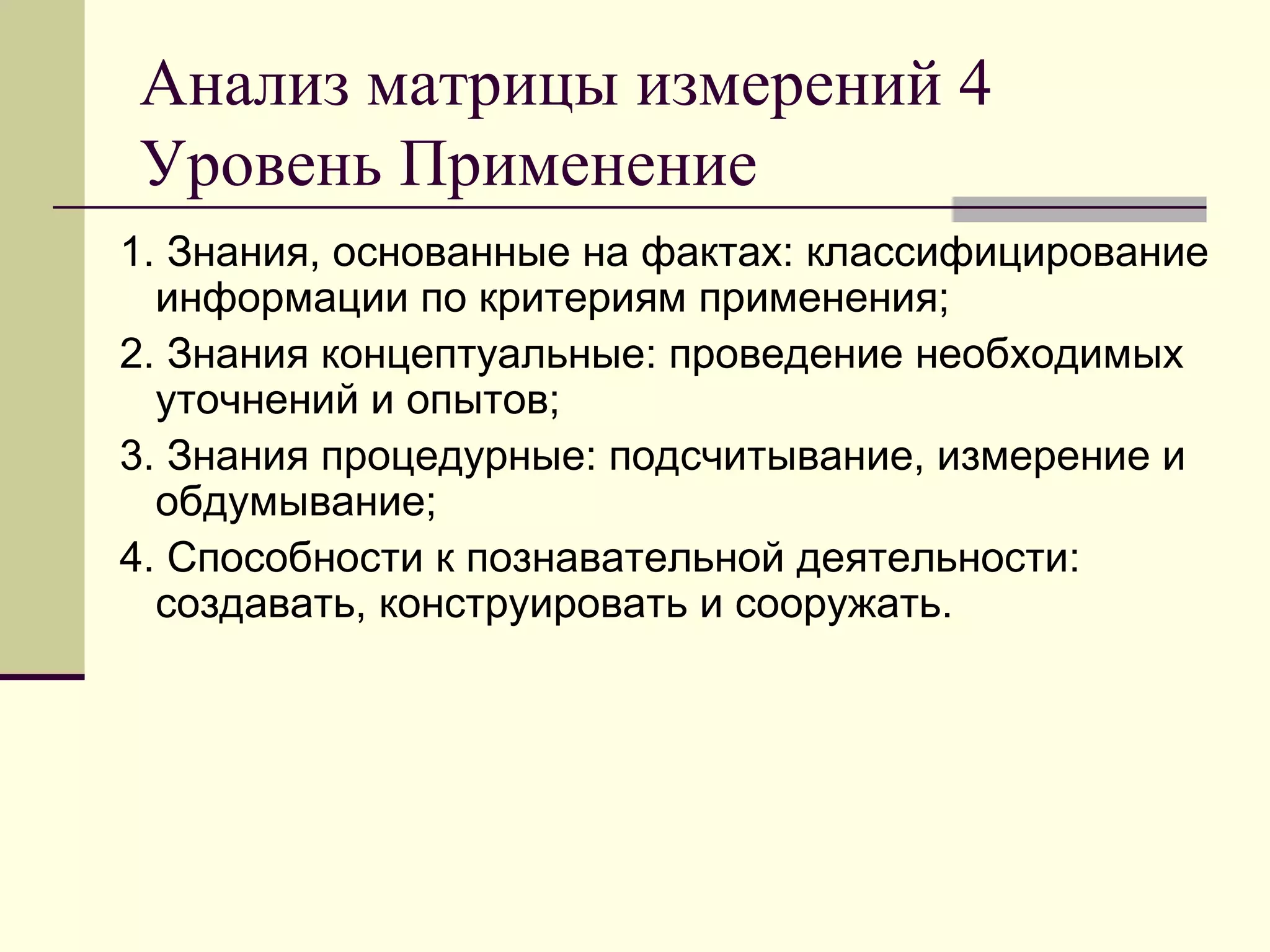 Анализ матрицы измерений 4
Уровень Применение
1. Знания, основанные на фактах: классифицирование
  информации по критериям применения;
2. Знания концептуальные: проведение необходимых
  уточнений и опытов;
3. Знания процедурные: подсчитывание, измерение и
  обдумывание;
4. Способности к познавательной деятельности:
  создавать, конструировать и сооружать.
 