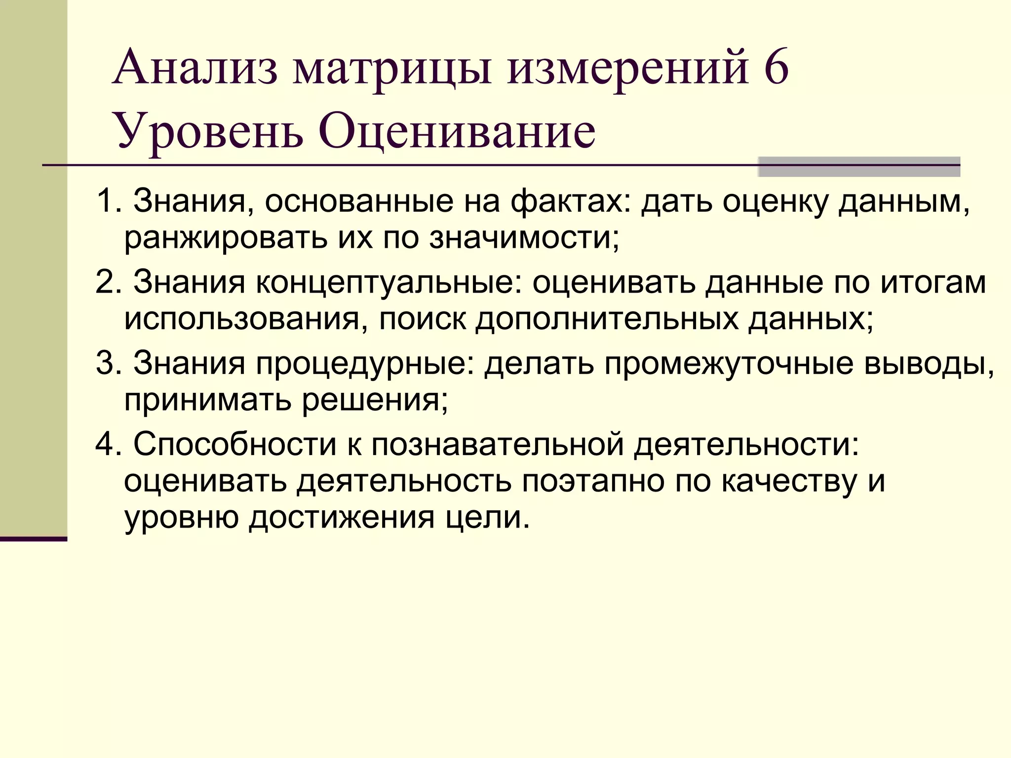 Анализ матрицы измерений 6
Уровень Оценивание
1. Знания, основанные на фактах: дать оценку данным,
  ранжировать их по значимости;
2. Знания концептуальные: оценивать данные по итогам
  использования, поиск дополнительных данных;
3. Знания процедурные: делать промежуточные выводы,
  принимать решения;
4. Способности к познавательной деятельности:
  оценивать деятельность поэтапно по качеству и
  уровню достижения цели.
 