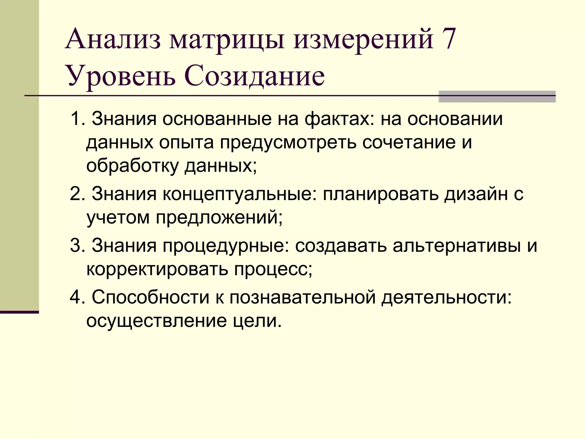 Анализ матрицы измерений 7
Уровень Созидание
1. Знания основанные на фактах: на основании
  данных опыта предусмотреть сочетание и
  обработку данных;
2. Знания концептуальные: планировать дизайн с
  учетом предложений;
3. Знания процедурные: создавать альтернативы и
  корректировать процесс;
4. Способности к познавательной деятельности:
  осуществление цели.
 