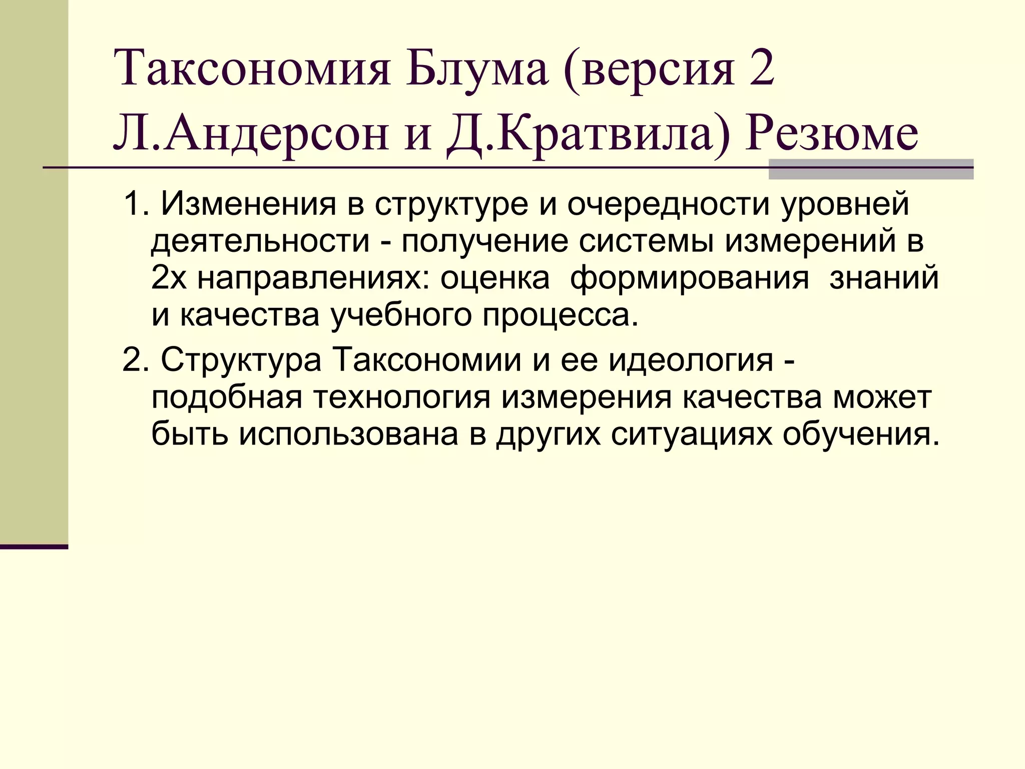 Таксономия Блума (версия 2
Л.Андерсон и Д.Кратвила) Резюме
1. Изменения в структуре и очередности уровней
  деятельности - получение системы измерений в
  2х направлениях: оценка формирования знаний
  и качества учебного процесса.
2. Структура Таксономии и ее идеология -
  подобная технология измерения качества может
  быть использована в других ситуациях обучения.
 