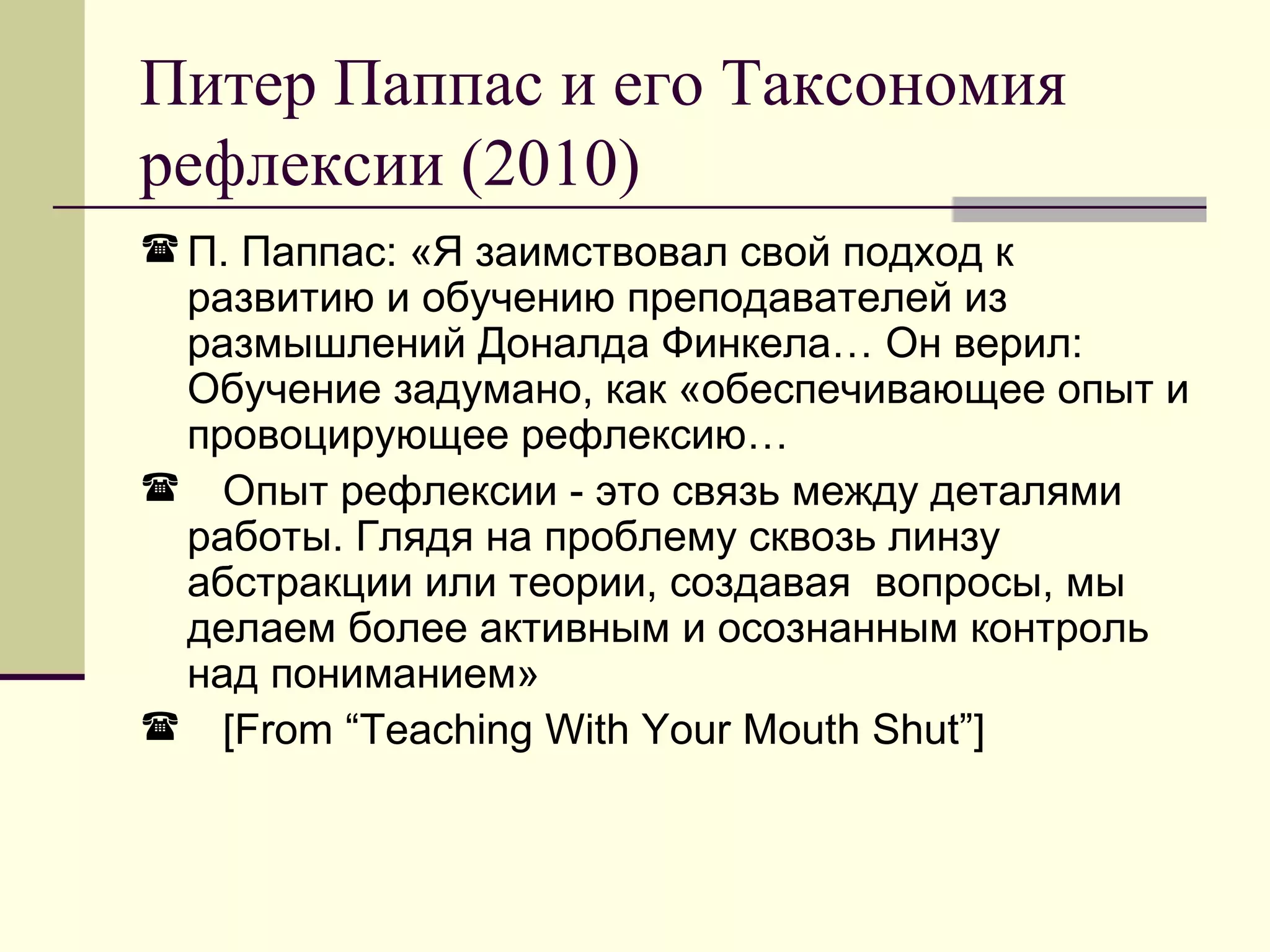 Питер Паппас и его Таксономия
рефлексии (2010)
 П. Паппас: «Я заимствовал свой подход к
 развитию и обучению преподавателей из
 размышлений Доналда Финкела… Он верил:
 Обучение задумано, как «обеспечивающее опыт и
 провоцирующее рефлексию…
 Опыт рефлексии - это связь между деталями
 работы. Глядя на проблему сквозь линзу
 абстракции или теории, создавая вопросы, мы
 делаем более активным и осознанным контроль
 над пониманием»
 [From “Teaching With Your Mouth Shut”]
 