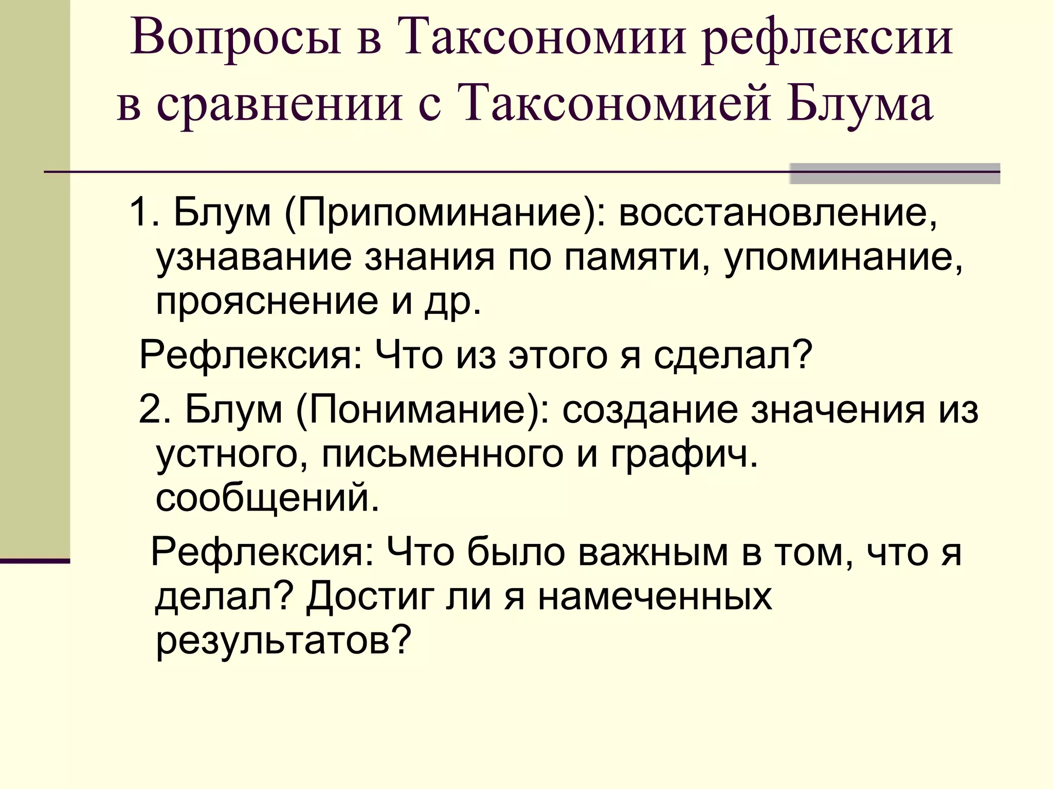 Вопросы в Таксономии рефлексии
в сравнении с Таксономией Блума
1. Блум (Припоминание): восстановление,
  узнавание знания по памяти, упоминание,
  прояснение и др.
 Рефлексия: Что из этого я сделал?
 2. Блум (Понимание): создание значения из
  устного, письменного и графич.
  сообщений.
  Рефлексия: Что было важным в том, что я
  делал? Достиг ли я намеченных
  результатов?
 