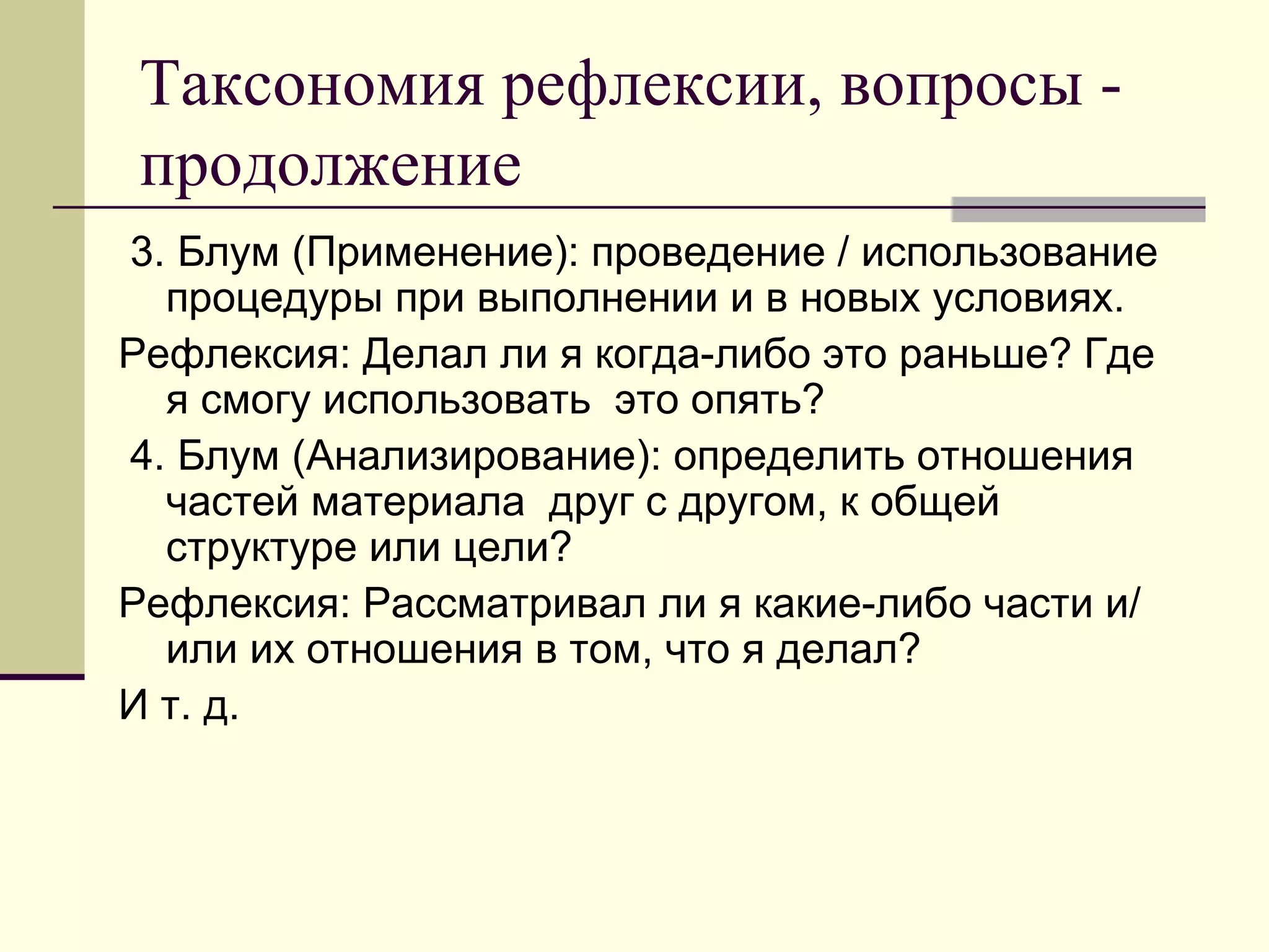 Таксономия рефлексии, вопросы -
продолжение
3. Блум (Применение): проведение / использование
  процедуры при выполнении и в новых условиях.
Рефлексия: Делал ли я когда-либо это раньше? Где
  я смогу использовать это опять?
4. Блум (Анализирование): определить отношения
  частей материала друг с другом, к общей
  структуре или цели?
Рефлексия: Рассматривал ли я какие-либо части и/
  или их отношения в том, что я делал?
И т. д.
 