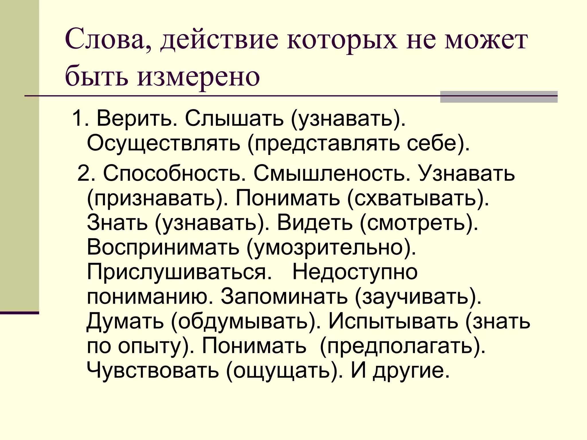 Слова, действие которых не может
быть измерено
1. Верить. Слышать (узнавать).
  Осуществлять (представлять себе).
 2. Способность. Смышленость. Узнавать
  (признавать). Понимать (схватывать).
  Знать (узнавать). Видеть (смотреть).
  Воспринимать (умозрительно).
  Прислушиваться. Недоступно
  пониманию. Запоминать (заучивать).
  Думать (обдумывать). Испытывать (знать
  по опыту). Понимать (предполагать).
  Чувствовать (ощущать). И другие.
 
