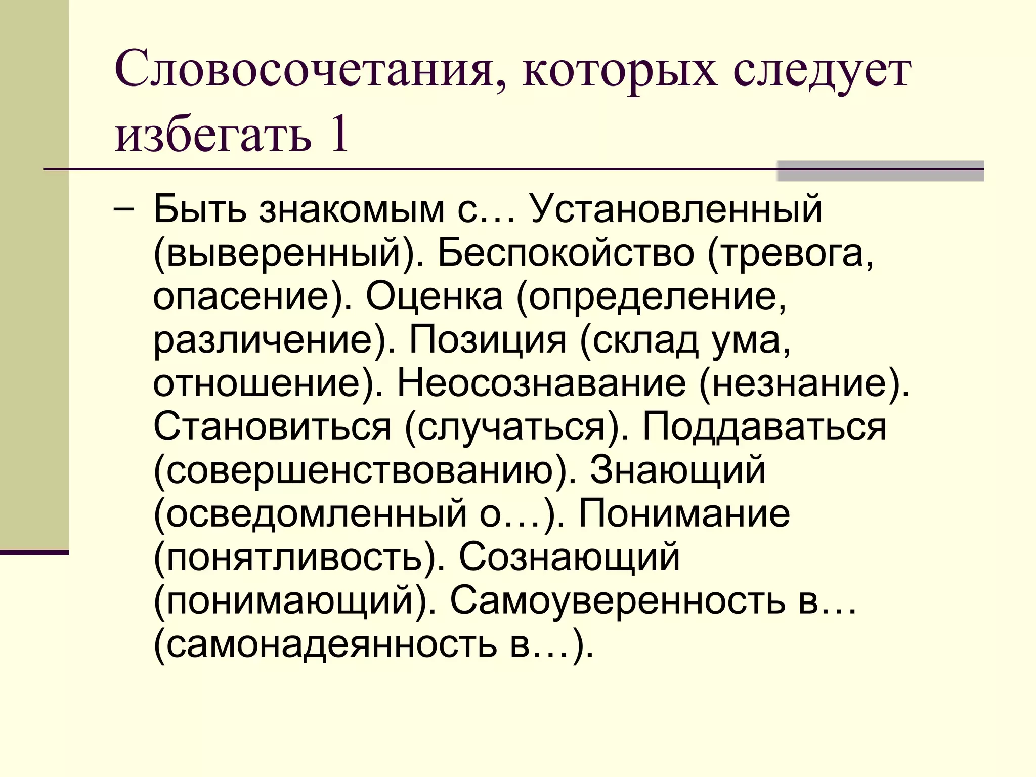 Словосочетания, которых следует
избегать 1
– Быть знакомым с… Установленный
 (выверенный). Беспокойство (тревога,
 опасение). Оценка (определение,
 различение). Позиция (склад ума,
 отношение). Неосознавание (незнание).
 Становиться (случаться). Поддаваться
 (совершенствованию). Знающий
 (осведомленный о…). Понимание
 (понятливость). Сознающий
 (понимающий). Самоуверенность в…
 (самонадеянность в…).
 