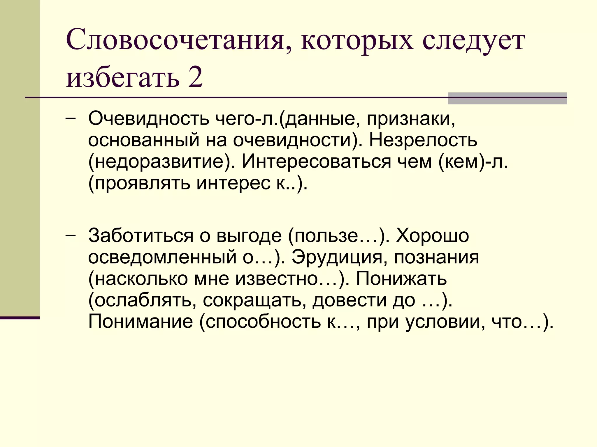 Словосочетания, которых следует
избегать 2
– Очевидность чего-л.(данные, признаки,
  основанный на очевидности). Незрелость
  (недоразвитие). Интересоваться чем (кем)-л.
  (проявлять интерес к..).

– Заботиться о выгоде (пользе…). Хорошо
  осведомленный о…). Эрудиция, познания
  (насколько мне известно…). Понижать
  (ослаблять, сокращать, довести до …).
  Понимание (способность к…, при условии, что…).
 