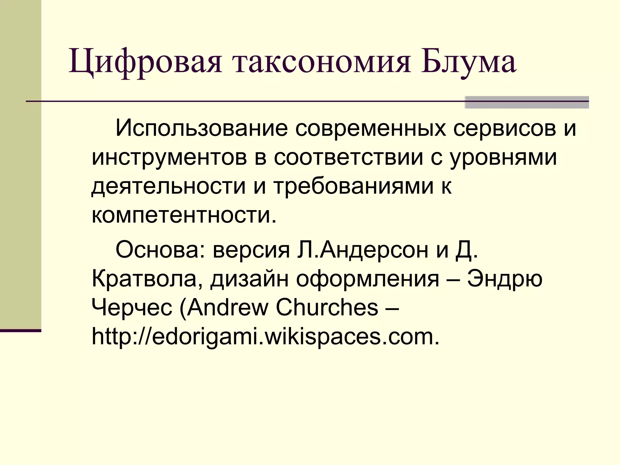Цифровая таксономия Блума
    Использование современных сервисов и
 инструментов в соответствии с уровнями
 деятельности и требованиями к
 компетентности.
    Основа: версия Л.Андерсон и Д.
 Кратвола, дизайн оформления – Эндрю
 Черчес (Andrew Churches –
 http://edorigami.wikispaces.com.
 