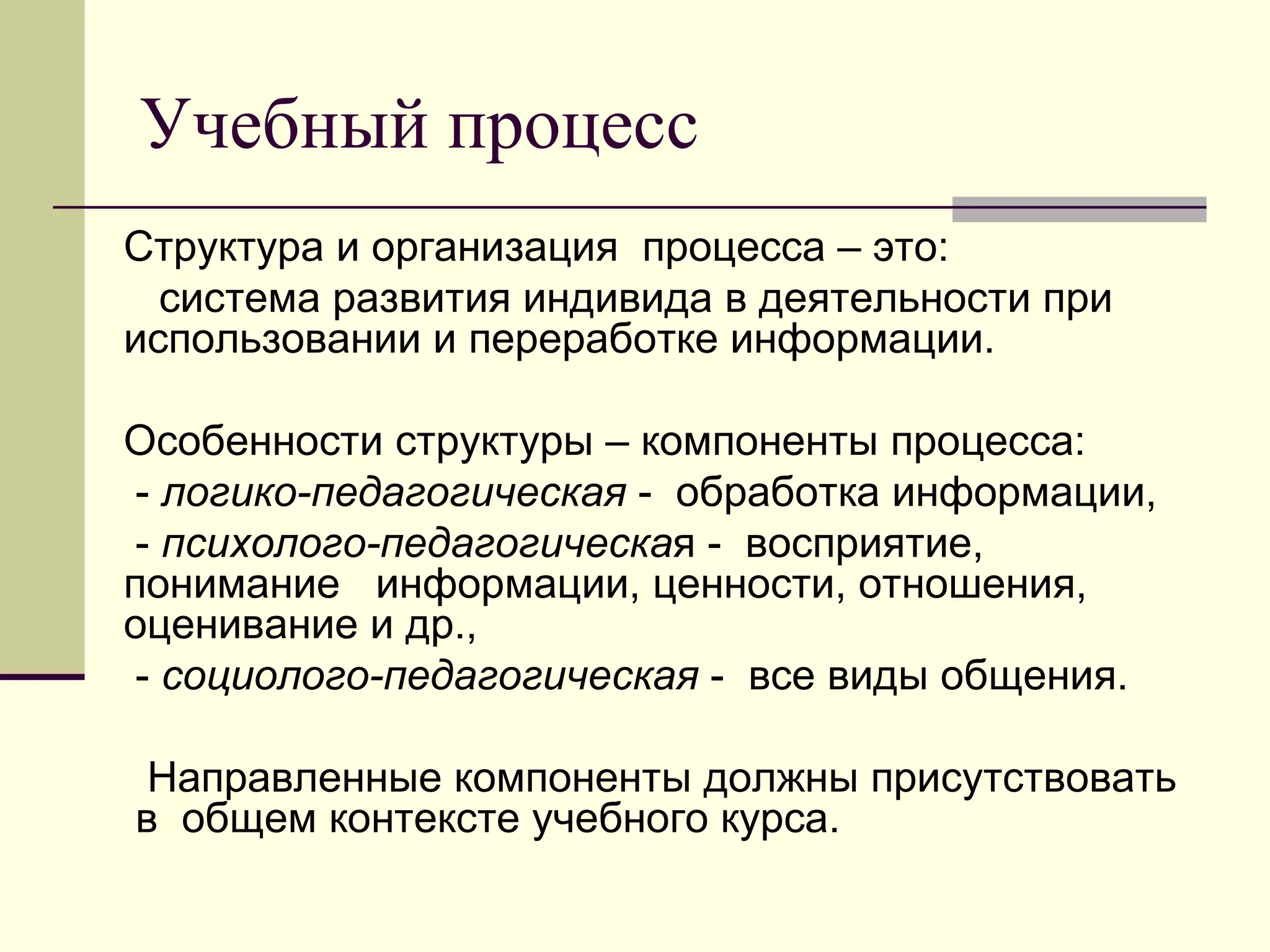 Учебный процесс
Структура и организация процесса – это:
  система развития индивида в деятельности при
использовании и переработке информации.

Особенности структуры – компоненты процесса:
 - логико-педагогическая - обработка информации,
 - психолого-педагогическая - восприятие,
понимание информации, ценности, отношения,
оценивание и др.,
 - социолого-педагогическая - все виды общения.

 Направленные компоненты должны присутствовать
в общем контексте учебного курса.
 
