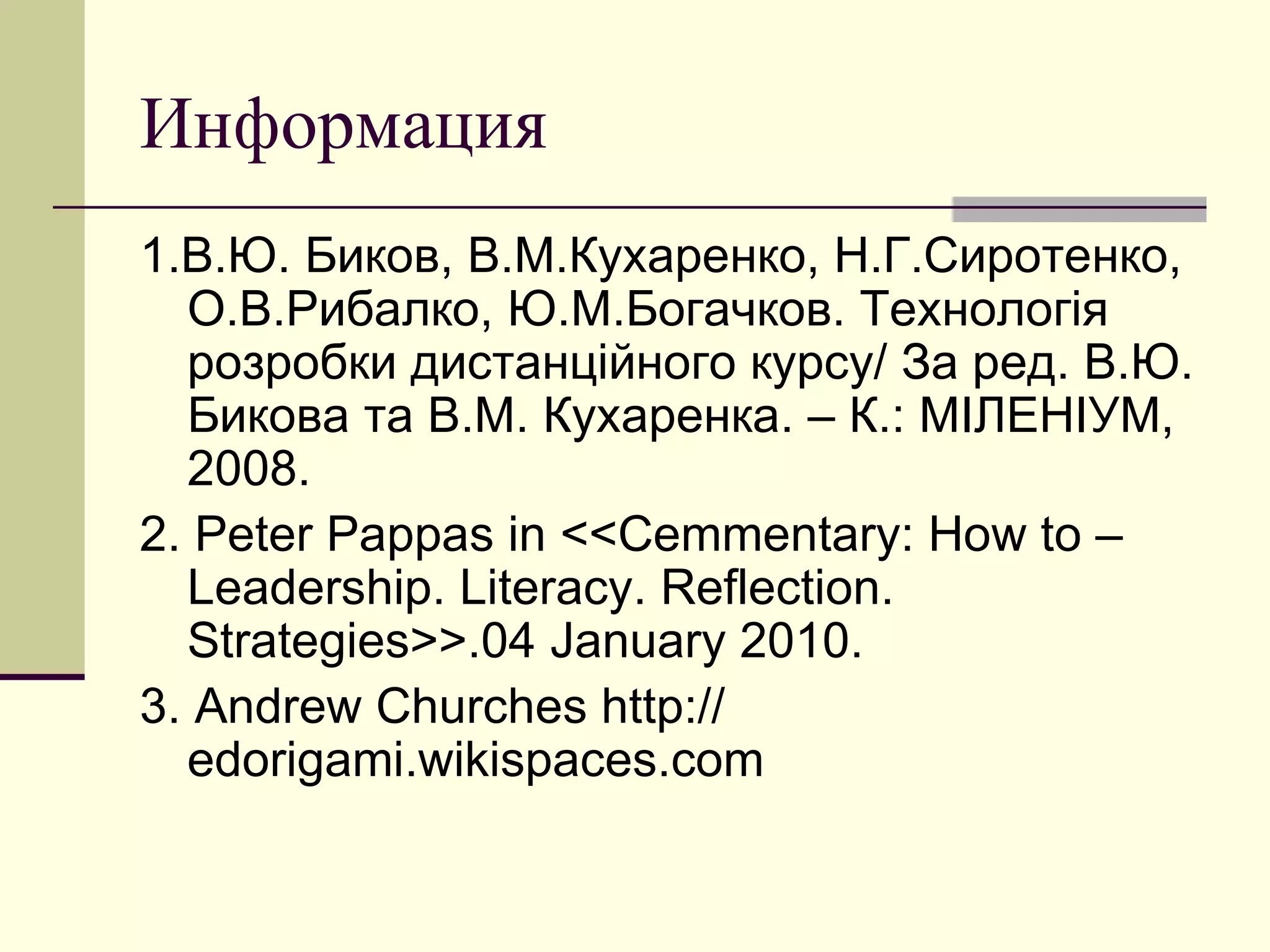 Информация
1.В.Ю. Биков, В.М.Кухаренко, Н.Г.Сиротенко,
  О.В.Рибалко, Ю.М.Богачков. Технологія
  розробки дистанційного курсу/ За ред. В.Ю.
  Бикова та В.М. Кухаренка. – К.: МІЛЕНІУМ,
  2008.
2. Peter Pappas in <<Cemmentary: How to –
  Leadership. Literacy. Reflection.
  Strategies>>.04 January 2010.
3. Andrew Churches http://
  edorigami.wikispaces.com
 