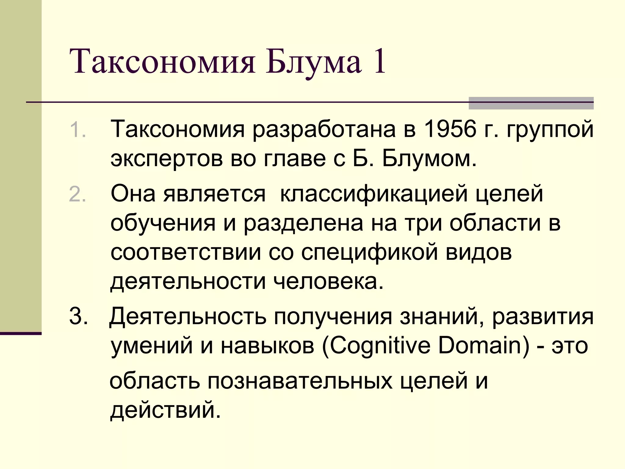 Таксономия Блума 1
1. Таксономия разработана в 1956 г. группой
   экспертов во главе с Б. Блумом.
2. Она является классификацией целей
   обучения и разделена на три области в
   соответствии со спецификой видов
   деятельности человека.
3. Деятельность получения знаний, развития
   умений и навыков (Cognitive Domain) - это
   область познавательных целей и
   действий.
 