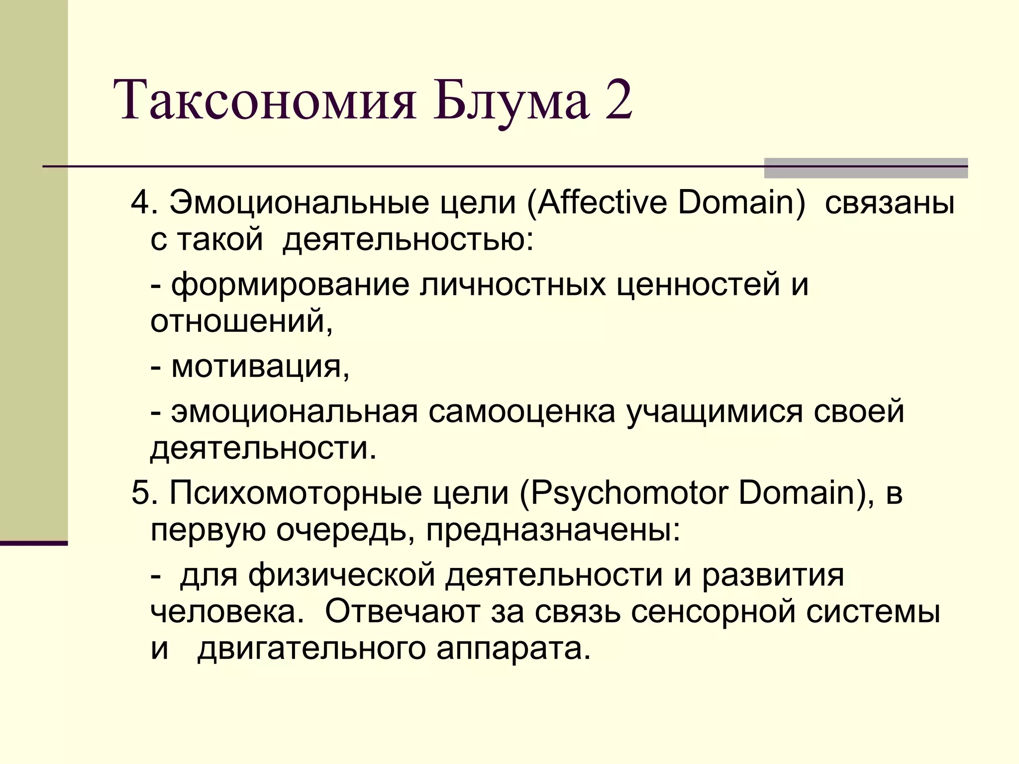 Таксономия Блума 2
4. Эмоциональные цели (Affective Domain) связаны
 с такой деятельностью:
 - формирование личностных ценностей и
 отношений,
 - мотивация,
 - эмоциональная самооценка учащимися своей
 деятельности.
5. Психомоторные цели (Psychomotor Domain), в
 первую очередь, предназначены:
 - для физической деятельности и развития
 человека. Отвечают за связь сенсорной системы
 и двигательного аппарата.
 