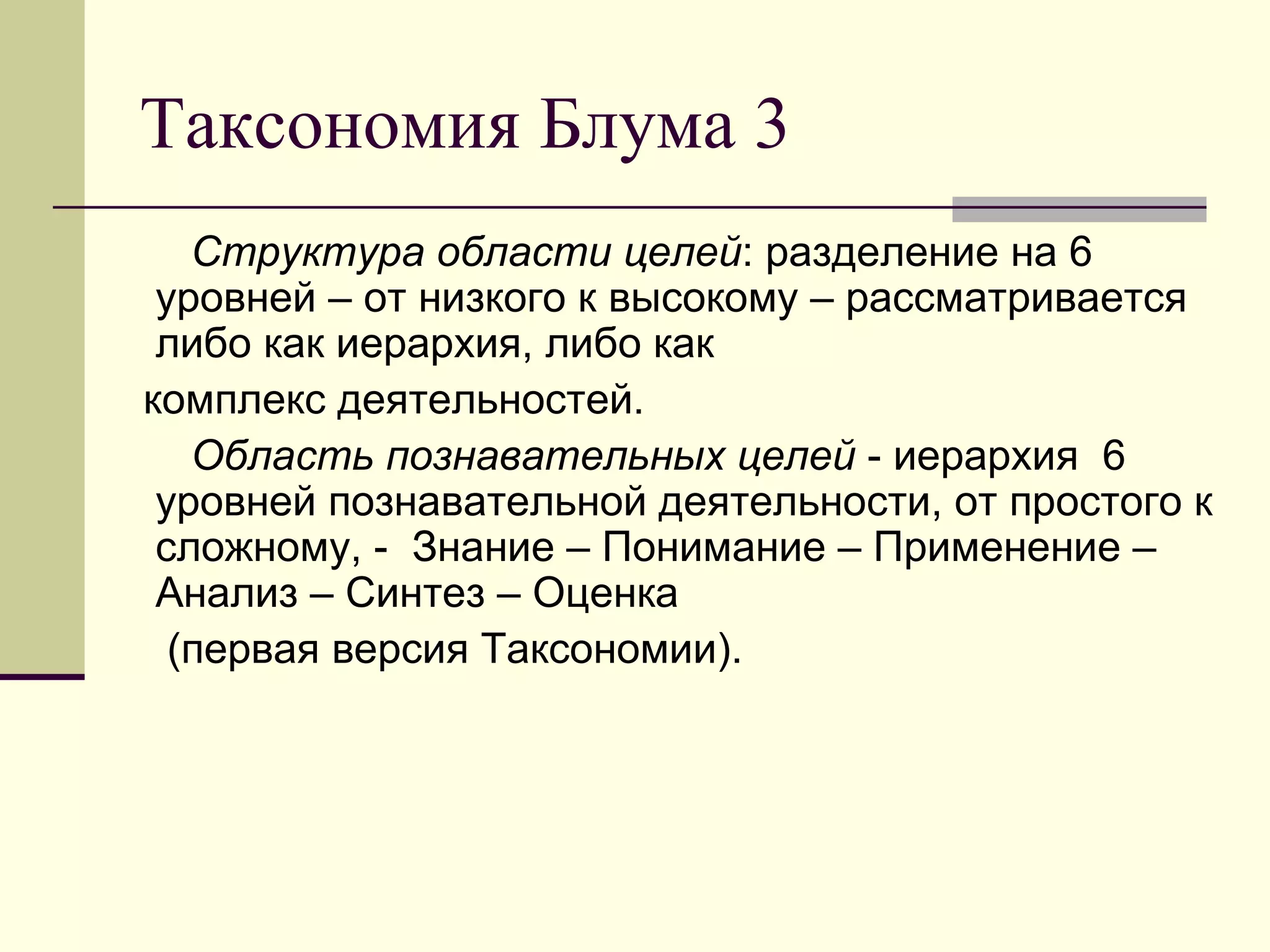 Таксономия Блума 3
   Структура области целей: разделение на 6
 уровней – от низкого к высокому – рассматривается
 либо как иерархия, либо как
комплекс деятельностей.
   Область познавательных целей - иерархия 6
 уровней познавательной деятельности, от простого к
 сложному, - Знание – Понимание – Применение –
 Анализ – Синтез – Оценка
  (первая версия Таксономии).
 