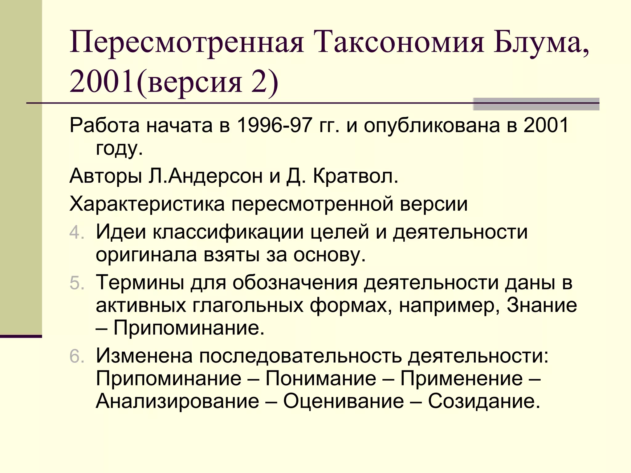 Пересмотренная Таксономия Блума,
2001(версия 2)
Работа начата в 1996-97 гг. и опубликована в 2001
   году.
Авторы Л.Андерсон и Д. Кратвол.
Характеристика пересмотренной версии
4. Идеи классификации целей и деятельности
   оригинала взяты за основу.
5. Термины для обозначения деятельности даны в
   активных глагольных формах, например, Знание
   – Припоминание.
6. Изменена последовательность деятельности:
   Припоминание – Понимание – Применение –
   Анализирование – Оценивание – Созидание.
 