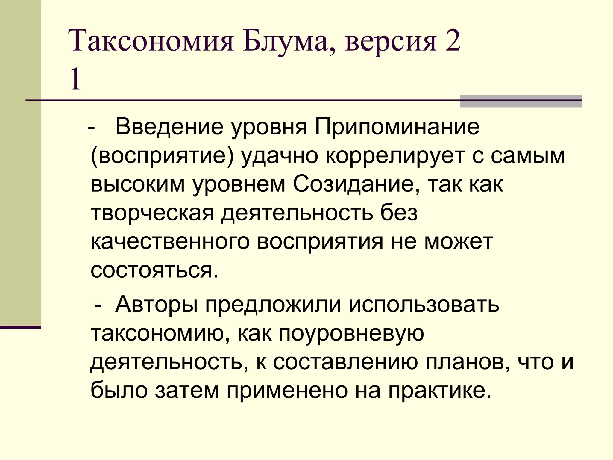 Таксономия Блума, версия 2
1
 - Введение уровня Припоминание
 (восприятие) удачно коррелирует с самым
 высоким уровнем Созидание, так как
 творческая деятельность без
 качественного восприятия не может
 состояться.
  - Авторы предложили использовать
 таксономию, как поуровневую
 деятельность, к составлению планов, что и
 было затем применено на практике.
 