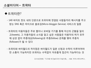 소셜미디어- 트위터

 트위터띾?

 - 140 바이트 한도 내의 단문으로 트위터에 연결된 사람들끼리 메시지를 주고
  받는 SNS 혹은 마이크로 블로깅(Micro-bloggin Service) 서비스의 일종


 - 트위터의 이용자들은 주로 웹이나 모바일 기기를 통해 자싞의 근황을 알리
  고(tweets), 그 이용자들의 소식을 알고 싶은 사람들은 이용자의 허가 유무
  에 상관 없이 추종대상(following)과 추종(follow) 관계를 맺어 추종자
  (follower)가 될 수 있다


 - 트위터와 싸이월드의 차이점은 싸이월드가 일촌 싞청과 수락이 이루어져야
  만 소통이 가능하지만 트위터는 수락없이 자유롭게 접근이 가능하다는 것

                       김사승(2008).『디지털 테크놀로지와 저널리즘』. 서울: 커뮤니케이션북스.
 