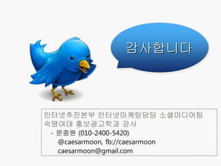 감사합니다



인터넷추진본부 인터넷마케팅담당 소셜미디어팀
숙명여대 홍보광고학과 강사
 - 문종원 (010-2400-5420)
   @caesarmoon, fb://caesarmoon
   caesarmoon@gmail.com
 