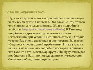  Ну, что же друзья – вот вы просмотрели лишь малую
 часть тех мест где я побывал. Это даже не 10% от того,
 что я видел, а гораздо меньше. (более подробно в
 альбомах http://vk.com/albums30183062).В Таиланде
 подобные кадры можно делать ежеминутно
 (естественно при условии активного отдыха). Страна
 уверяю Вас очень сказочная и магическая. Вы в этом
 убедитесь с первых дней пребывания. Ниже указана
 цена и я максимально подробно постарался описать,
 что входит в стоимость маршрута . Но, буду очень рад
 пообщаться с Вами по поводу данного путешествия
 более подробно, лично при встрече.
 