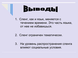 1. Сленг, как и язык, меняется с
   течением времени. Это часть языка,
   от нее не избавишься.

2. Сленг ограничен тематически.

3. На уровень распространения сленга
   влияют социальные условия.
 