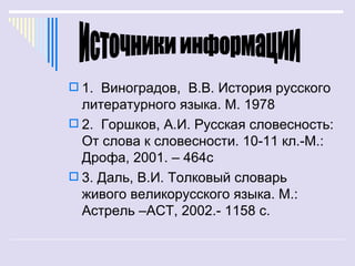  1. Виноградов, В.В. История русского
  литературного языка. М. 1978
 2. Горшков, А.И. Русская словесность:
  От слова к словесности. 10-11 кл.-М.:
  Дрофа, 2001. – 464с
 3. Даль, В.И. Толковый словарь
  живого великорусского языка. М.:
  Астрель –АСТ, 2002.- 1158 с.
 