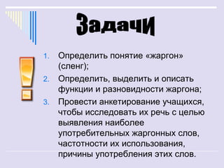 1.   Определить понятие «жаргон»
     (сленг);
2.   Определить, выделить и описать
     функции и разновидности жаргона;
3.   Провести анкетирование учащихся,
     чтобы исследовать их речь с целью
     выявления наиболее
     употребительных жаргонных слов,
     частотности их использования,
     причины употребления этих слов.
 
