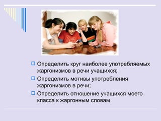  Определить круг наиболее употребляемых
  жаргонизмов в речи учащихся;
 Определить мотивы употребления
  жаргонизмов в речи;
 Определить отношение учащихся моего
  класса к жаргонным словам
 