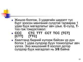    Æèøýý áîëãîæ, 3 óäààãèéí øèäýëò òóñ
    á¿ðò çîîñîí ìºíãºíèé ñ¿ëäòýé òàëààðàà 1
    óäàà áóóõ ìàãàäëàëûã àâ÷ ¿çüå. Ñ-ñ¿ëä, Ò-
    òîî ãýæ òýìäýãëýâýë:
   ÑÑÑ      ÑÒÑ ÒÒÒ ÑÑÒ ÒÑÑ [ÒÑÒ]
    [ÑÒÒ]    [ÒÒÑ]
   Õààëòàíä áèäíèé õ¿ëýýæ áàéñàí ¿ð ä¿í
    áîëîõ 1 óäàà ñ¿ëäýýð áóóõ òîõèîëäëûã àâ÷
    ¿çëýý. Ýíý æèøýýíèé 8 õîñëîë äîòîð
    ñ¿ëäýýð áóóõ ìàãàäëàë íü 3/8 áàéíà

                                            15
 