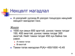 Нөхцөлт магадлал
   À ¿çýãäëèéã ¿¿ñýõýä Â ¿çýãäýë òîîöîãäîõ íºõöëèéã
    íºõöºëò ìàãàäëàë ãýíý.

Æèøýý
 1000 õ¿í àìûí 600 ýðýãòýé, ¿¿íýýñ òàìõè òàòäàã
  150, 400 ýìýãòýé, ¿¿íýýñ òàìõè òàòäàã 300
  ýìýãòýé. Íèéò òàìõè òàòäàã 450 õ¿í áàéíà ãýæ
  ¿çâýë.
       À-òàìõè òàòàõ
       Â-ýìýãòýé
   Òàìõè òàòàõ ìàãàäëàë P(A)= 450/1000 =0.45

                                                   16
 