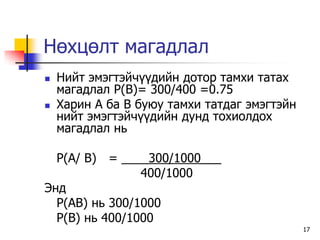Нөхцөлт магадлал
   Íèéò ýìýãòýé÷¿¿äèéí äîòîð òàìõè òàòàõ
    ìàãàäëàë P(Â)= 300/400 =0.75
   Õàðèí À áà B áóþó òàìõè òàòäàã ýìýãòýéí
    íèéò ýìýãòýé÷¿¿äèéí äóíä òîõèîëäîõ
    ìàãàäëàë íü

  P(A/ B) = ____300/1000___
                400/1000
Ýíä
  P(AB) íü 300/1000
  P(B) íü 400/1000
                                              17
 