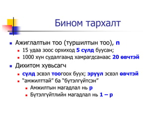 Бином тархалт
   Ажиглалтын тоо (туршилтын тоо), n
       15 удаа зоос орхиход 5 сүлд буусан;
       1000 х¿н судалгаанд хамрагдсанаас 20 өвчтэй
   Дихитом хувьсагч
       сүлд эсвэл тоогоох буух; эрүүл эсвэл өвчтэй
       “амжилттай” ба “б¿тэлг¿йтсэн”
          Амжилтын магадлал нь p

          Б¿тэлг¿йтлийн магадлал нь 1 – p
 