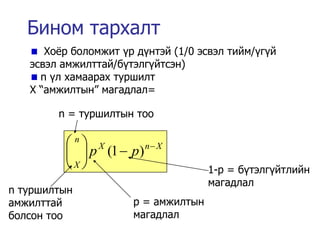 Бином тархалт
      Хо¸р боломжит ¿р д¿нтэй (1/0 эсвэл тийм/¿г¿й
   эсвэл амжилттай/б¿тэлг¿йтсэн)
     n ¿л хамаарах туршилт
   X “амжилтын” магадлал=

        n = туршилтын тоо

         n X         n X
           p (1  p)
         X                         1-p = б¿тэлг¿йтлийн
                                     магадлал
n туршилтын
амжилттай             p = амжилтын
болсон тоо            магадлал
 
