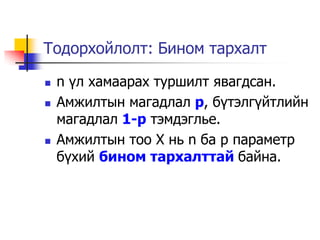 Тодорхойлолт: Бином тархалт

   n ¿л хамаарах туршилт явагдсан.
   Амжилтын магадлал p, б¿тэлг¿йтлийн
    магадлал 1-p тэмдэглье.
   Амжилтын тоо Х нь n ба p параметр
    б¿хий бином тархалттай байна.
 