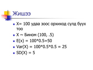 Жишээ
   X= 100 удаа зоос орхиход с¿лд буух
    тоо
   X ~ Бином (100, .5)
   E(x) = 100*0.5=50
   Var(X) = 100*0.5*0.5 = 25
   SD(X) = 5
 