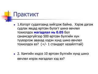 Практикт
   1.Когорт судалгаанд хийгдэж байна. Хэрэв дагаж
    судлах явцад өртсөн б¿лэгт шинэ өвчлөл
    тохиолдох магадлал нь 0.05 бол
    санамсарг¿йгээр 500 өртсөн б¿лгийн х¿н
    т¿¿вэрлэж авахад хэдэн х¿нд шинэ өвчлөл
    тохиолдох вэ? (+/- 1 стандарт хазайлттай)

   2. Хамгийн ихдээ 10 өртсөн б¿лгийн х¿нд шинэ
    өвчлөл илрэх магадлал хэд вэ?
 