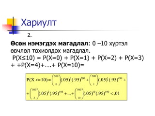 Хариулт
     2.
Өсөн нэмэгдэх магадлал: 0 –10 х¿ртэл
өвчлөл тохиолдох магадлал.
 P(X≤10) = P(X=0) + P(X=1) + P(X=2) + P(X=3)
+ +P(X=4)+….+ P(X=10)=
                   500                500 
     P(X  10)   (.05) (.95)   (.05)1 (.95)499 
                            0      500

                  0                  1
        500                  500 
       (.05) (.95)  ...   (.05)10 (.95)490  .01
               2        498

       2                     10 
 