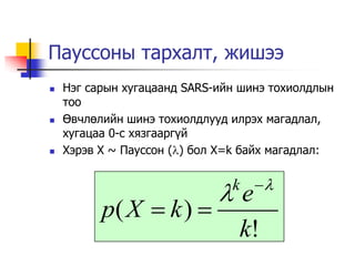 Пауссоны тархалт, жишээ
   Нэг сарын хугацаанд SARS-ийн шинэ тохиолдлын
    тоо
   Өвчлөлийн шинэ тохиолдлууд илрэх магадлал,
    хугацаа 0-с хязгаарг¿й
   Хэрэв X ~ Пауссон () бол X=k байх магадлал:


                               k 
                             e
          p( X  k ) 
                                k!
 