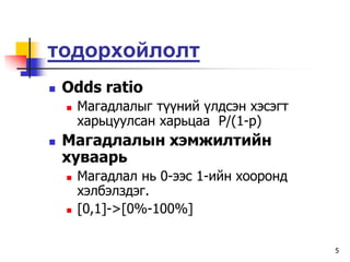 òîäîðõîéëîëò
   Odds ratio
       Ìàãàäëàëûã ò¿¿íèé ¿ëäñýí õýñýãò
        õàðüöóóëñàí õàðüöàà P/(1-p)
   Ìàãàäëàëûí õýìæèëòèéí
    õóâààðü
       Ìàãàäëàë íü 0-ýýñ 1-èéí õîîðîíä
        õýëáýëçäýã.
       [0,1]->[0%-100%]

                                          5
 