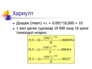Хариулт
   Дундаж (mean) = = 0.001*10,000 = 10
   1 жил дагаж судлахад 10 000 х¿нд 10 шинэ
    тохиолдол илэрнэ.
                       (10) 0 e  (10)
          P( X  0)                     .0000454
                            0!
                      (10)1 e (10)
          P( X  1)                    .000454
                           1!
                       (10) 2 e (10)
          P( X  2)                     .00227
                             2!
 