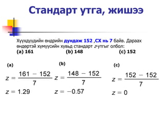 Стандарт утга, жишээ

      Х¿¿хд¿¿дийн өндрийн дундаж 152 ,СХ нь 7 байв. Дараах
      өндөртэй х¿м¿¿сийн хувьд стандарт z-утгыг олбол:
      (a) 161              (b) 148                 (c) 152

(a)                    (b)                    (c)
 