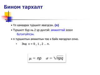 Бином тархалт


  • Үл хамаарах туршилт явагдсан. (n)
  • Туршилт б¿р нь 2 ¿р д¿нтэй: амжилттай эсвэл
      б¿тэлг¿йтсэн.
  • n туршилтын амжилтын тоо х байх магадлал олно.
     •   Энд x = 0 , 1 , 2 … n.
 