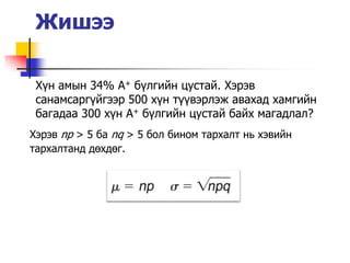 Жишээ

 Х¿н амын 34% A+ б¿лгийн цустай. Хэрэв
 санамсарг¿йгээр 500 х¿н т¿¿вэрлэж авахад хамгийн
 багадаа 300 х¿н A+ б¿лгийн цустай байх магадлал?
Хэрэв np > 5 ба nq > 5 бол бином тархалт нь хэвийн
тархалтанд дөхдөг.
 