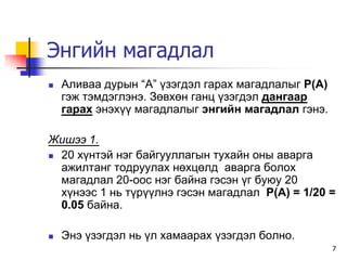 Энгийн магадлал
   Àëèâàà äóðûí “À” ¿çýãäýë ãàðàõ ìàãàäëàëûã P(A)
    ãýæ òýìäýãëýíý. Çºâõºí ãàíö ¿çýãäýë äàíãààð
    ãàðàõ ýíýõ¿¿ ìàãàäëàëûã ýíãèéí ìàãàäëàë ãýíý.

Æèøýý 1.
 20 õ¿íòýé íýã áàéãóóëëàãûí òóõàéí îíû àâàðãà
  àæèëòàíã òîäðóóëàõ íºõöºëä àâàðãà áîëîõ
  ìàãàäëàë 20-îîñ íýã áàéíà ãýñýí ¿ã áóþó 20
  õ¿íýýñ 1 íü ò¿ð¿¿ëíý ãýñýí ìàãàäëàë P(A) = 1/20 =
  0.05 áàéíà.

   Ýíý ¿çýãäýë íü ¿ë õàìààðàõ ¿çýãäýë áîëíî.
                                                     7
 