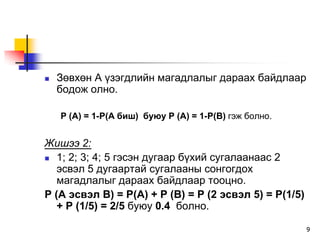    Çºâõºí À ¿çýãäëèéí ìàãàäëàëûã äàðààõ áàéäëààð
    áîäîæ îëíî.

    P (A) = 1-P(A áèø) áóþó P (À) = 1-P(B) ãýæ áîëíî.


Æèøýý 2:
 1; 2; 3; 4; 5 ãýñýí äóãààð á¿õèé ñóãàëààíààñ 2
   ýñâýë 5 äóãààðòàé ñóãàëààíû ñîíãîãäîõ
   ìàãàäëàëûã äàðààõ áàéäëààð òîîöíî.
P (A ýñâýë B) = P(A) + P (B) = P (2 ýñâýë 5) = P(1/5)
   + P (1/5) = 2/5 áóþó 0.4 áîëíî.

                                                        9
 