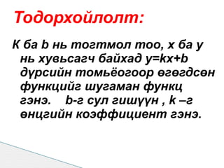 Тодорхойлолт:
К ба b нь тогтмол тоо, х ба у
 нь хувьсагч байхад y=kx+b
 дүрсийн томьёогоор өгөгдсөн
 функцийг шугаман функц
 гэнэ. b-г сул гишүүн , k –г
 өнцгийн коэффициент гэнэ.
 
