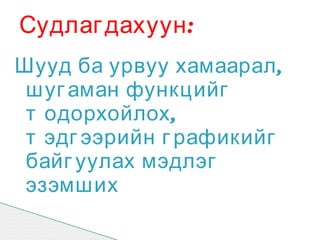 Судлаг дахуун :
Шууд ба урвуу хамаарал ,
 шуг аман функцийг
 т одорхойлох ,
 т эдг ээрийн г рафикийг
 байг уулах мэдлэг
 эзэмших
 