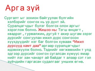 Арг а зүй
Сург алт ы г зохион байг уулах бүлг ийн
 хэлбэрийг сонг ох нь үр дүнт эй .
 Суралцаг чды г бүлэг болг ох олон арг ы г
 хэрэг лэж болно . Жишээ нь : Тэг ш өнцөг т ,
 квадрат , г урвалжин , дуг уй т ахир шуг ам зэрэг
 дүрсийг сонг уулан ижил дүрс сонг осон
 хүүхдүүдийг нэг баг болг он хувааж “Ижил
 дүрсүүд хамт даа” арг аар суралцаг чды г
 идэвхжүүлж болно . Тэднийг хөг жөөхийн т улд
 эдг ээр дүрсийг сонг он суг алсан хүмүүс ямар
 нийт лэг зан чанарт ай байдаг т алаар сэт г эл
 зүйчдийн г арг асан судалг ааг уншиж өг нө .
 