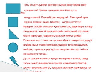 Тэгш өнцөгт дүрсийг сонгосон хүмүүс бага бөгөөд зэрэг

           хувирамтгай бөгөөд заримдаа өөрийгөө дутуу
үнэлдэг.Маш
          сонууч зантай. Сэтгэн бодох чадвартай . Гэвч хүний арга
          мэхэнд амархан ордог. Цайлган    цагаан сэтгэлтэй
          Квадрат дүрсийг сонгосон хүн их ажилсаг, хөдөлмөрч, тэсвэр
          хатуужилтай, хүнтэй арга эвээ сайн олдог.хүний асуултанд
          бүрэн хариулдаг, чадварлаг,нухацтай хүмүүс байдаг
          Гурвалжин дүрс сонгосон хүн манлайлагч, захирагдах дургуй
          аливаа юмыг хялбар ойлгодог,удирдах, татгалзах дуртай,
          шийдвэр гаргахад юунд хүрэхээ амархан ойлгодог ч биеэ
          хичээсэн сул талтай.
          Дугуй дүрсийг сонгосон хүмүүс нь өөртөө итгэлтэй, даруу
          төлөв,хүнийг анхааралтай сонсдог, аливаад мэдрэмтгий,
          хэрүүл шуугианд дургуй, бусадтай харилцах харилцаанд тун
 