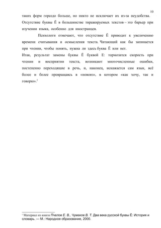 10
таких форм гораздо больше, но никто не исключает их из-за неудобства.
Отсутствие буквы Ё в большинстве тиражируемых текстов – это барьер при
изучении языка, особенно для иностранцев.
            Психологи отмечают, что отсутствие Ё приводит к увеличению
времени считывания и осмысления текста. Читающий как бы запинается
при чтении, чтобы понять, нужна ли здесь буква Ё или нет.
Итак, результат замены буквы Ё буквой Е: тормозится скорость при
чтении      и   восприятии    текста,   возникают      многочисленные      ошибки,
постепенно переходящие в речь, и, наконец, искажается сам язык, всё
более и более превращаясь в «новояз», в котором «как хочу, так и
говорю».2




2
 Материал из книги Пчелов Е. В., Чумаков В. Т. Два века русской буквы Ё: История и
словарь. — М.: Народное образование, 2000.
 