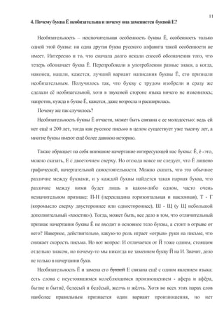 11
4. Почему буква Ё необязательна и почему она заменяется буквой Е?


   Необязательность – исключительная особенность буквы Ё, особенность только
одной этой буквы: ни одна другая буква русского алфавита такой особенности не
имеет. Интересно и то, что сначала долго искали способ обозначения того, что
теперь обозначает буква Ё. Перепробовали в употреблении разные знаки, а когда,
наконец, нашли, кажется, лучший вариант написания буквы Ё, его признали
необязательным. Получилось так, что букву с трудом изобрели и сразу же
сделали её необязательной, хотя в звуковой стороне языка ничего не изменилось;
напротив, нужда в букве Ё, кажется, даже возросла и расширилась.
   Почему же так случилось?
   Необязательность буквы Ё отчасти, может быть связана с ее молодостью: ведь ей
нет ещё и 200 лет, тогда как русское письмо в целом существует уже тысячу лет, а
многие буквы имеют ещё более давнюю историю.

  Также обращает на себя внимание начертание интересующей нас буквы: Ё, ё -это,
можно сказать, Е с двоеточием сверху. Но отсюда вовсе не следует, что Ё лишено
графической, начертательной самостоятельности. Можно сказать, что это обычное
различие между буквами, и у каждой буквы найдется такая парная буква, что
различие между ними будет лишь в каком-либо одном, часто очень
незначительном признаке: П-Н (перекладина горизонтальная и наклонная), Т - Г
(коромысло сверху двустороннее или одностороннее), Ш - Щ (у Щ небольшой
дополнительный «хвостик»). Тогда, может быть, все дело в том, что отличительный
признак начертания буквы Ё не входит в основное тело буквы, а стоит в отрыве от
него? Наверное, действительно, какую-то роль играет «отрыв» руки на письме, что
снижает скорость письма. Но вот вопрос: И отличается от Й тоже одним, стоящим
отдельно знаком, но почему-то мы никогда не заменяем букву Й на И. Значит, дело
не только в начертании букв.
   Необязательность Ё и замена его буквой Е связана ещё с одним явлением языка:
есть слова с неустоявшимся колеблющимся произношением - афера и афёра,
бытие и бытиё, белесый и белёсый, желчь и жёлчь. Хотя во всех этих парах слов
наиболее правильным признается один вариант произношения,              но   нет
 