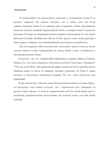 13
Заключение


     В данной работе мы рассмотрели появление и исчезновение буквы Ё из
русского алфавита. Но отрадно заметить, что в сейчас идёт всё более
широкое внедрение буквы Ё на страницы книг и журналов. Сейчас насчитывается
несколько десятков названий периодической печати, в которых буква Ё печатается
постоянно. В титрах на телевидении началось широкое использование Ё и мы видим
фамилии Селезнёв, Подберёзкин, Дёгтев, Огнёв; другие слова: актёр режиссёр и
многое другое. Отрадно, что в нашей районной газете буква ё употребляется.
     Все, кто искренне любит русский язык, испытывают, радость когда до людей
доходит простая истина: неприменение на письме буквы ё ведет к искажению и
уродованию русского языка.
    Случилось так, что в нашей азбуке закрепилось и, думается, навсегда 33 буквы.
Именно 33, а это число священное. Вспомним хотя бы 33 богатыря у Пушкина. С
1710 года, когда Пётр 1 ввёл гражданский шрифт, количество букв в русском письме
убавилось ровно на десять. И, наверное, достойно удивления, что буква Ё заняла
седьмую, и, безусловно, освященную позицию. Что это - игра случая или воля
провидения?
    И ещё хотелось бы, чтобы как можно больше людей осознало, что наша азбука -
это фундамент всей нашей культуры. Это - первооснова всех говорящих на
русском языке народов. А поэтому дискриминация хотя бы одной буквы ведет к
печальным, разрушительным последствиям для русского языка, для всей нашей
культуры.
 